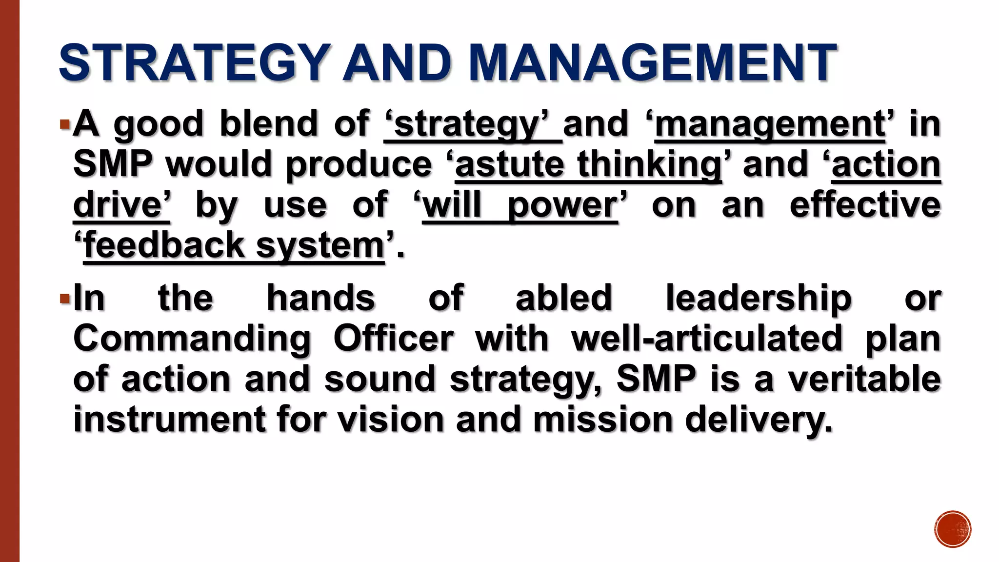 STRATEGY AND MANAGEMENT
A good blend of ‘strategy’ and ‘management’ in
SMP would produce ‘astute thinking’ and ‘action
drive’ by use of ‘will power’ on an effective
‘feedback system’.
In the hands of abled leadership or
Commanding Officer with well-articulated plan
of action and sound strategy, SMP is a veritable
instrument for vision and mission delivery.
 