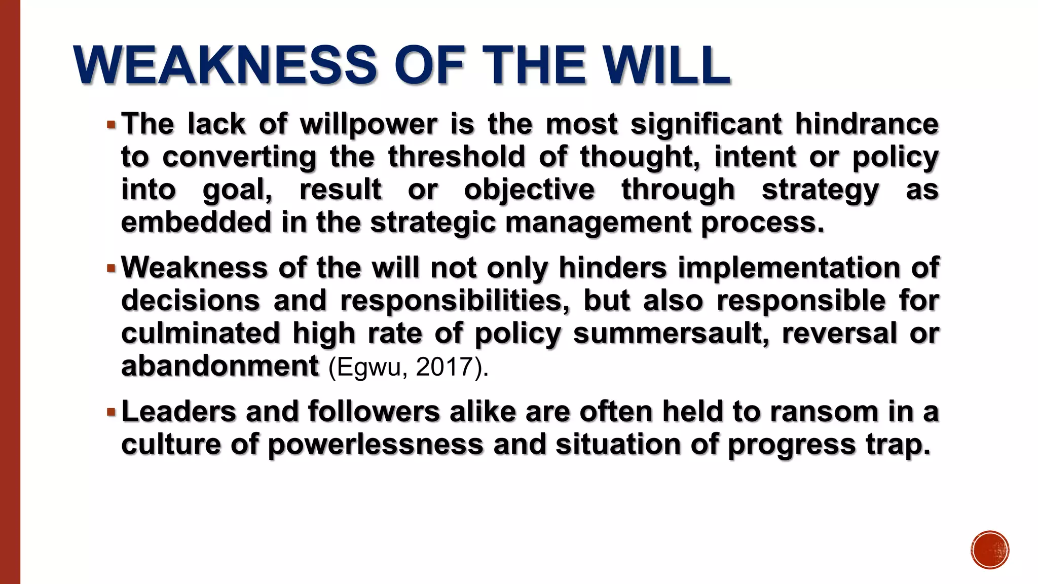 WEAKNESS OF THE WILL
The lack of willpower is the most significant hindrance
to converting the threshold of thought, intent or policy
into goal, result or objective through strategy as
embedded in the strategic management process.
Weakness of the will not only hinders implementation of
decisions and responsibilities, but also responsible for
culminated high rate of policy summersault, reversal or
abandonment (Egwu, 2017).
Leaders and followers alike are often held to ransom in a
culture of powerlessness and situation of progress trap.
 