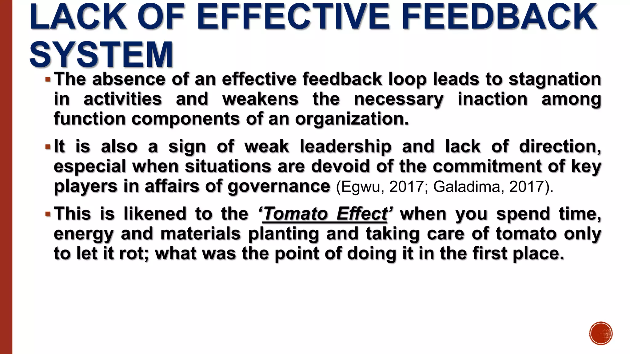 LACK OF EFFECTIVE FEEDBACK
SYSTEM
The absence of an effective feedback loop leads to stagnation
in activities and weakens the necessary inaction among
function components of an organization.
It is also a sign of weak leadership and lack of direction,
especial when situations are devoid of the commitment of key
players in affairs of governance (Egwu, 2017; Galadima, 2017).
This is likened to the ‘Tomato Effect’ when you spend time,
energy and materials planting and taking care of tomato only
to let it rot; what was the point of doing it in the first place.
 