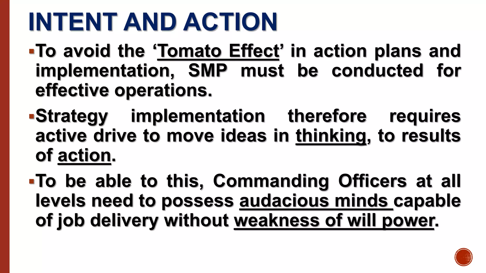 INTENT AND ACTION
To avoid the ‘Tomato Effect’ in action plans and
implementation, SMP must be conducted for
effective operations.
Strategy implementation therefore requires
active drive to move ideas in thinking, to results
of action.
To be able to this, Commanding Officers at all
levels need to possess audacious minds capable
of job delivery without weakness of will power.
 