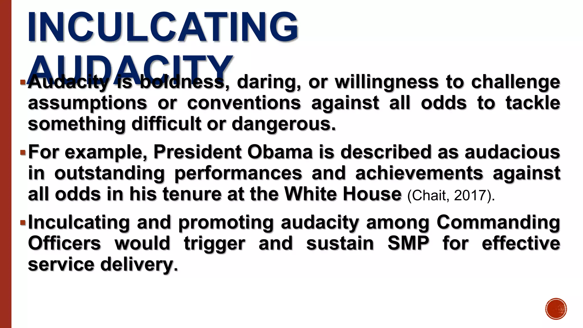 INCULCATING
AUDACITYAudacity is boldness, daring, or willingness to challenge
assumptions or conventions against all odds to tackle
something difficult or dangerous.
For example, President Obama is described as audacious
in outstanding performances and achievements against
all odds in his tenure at the White House (Chait, 2017).
Inculcating and promoting audacity among Commanding
Officers would trigger and sustain SMP for effective
service delivery.
 