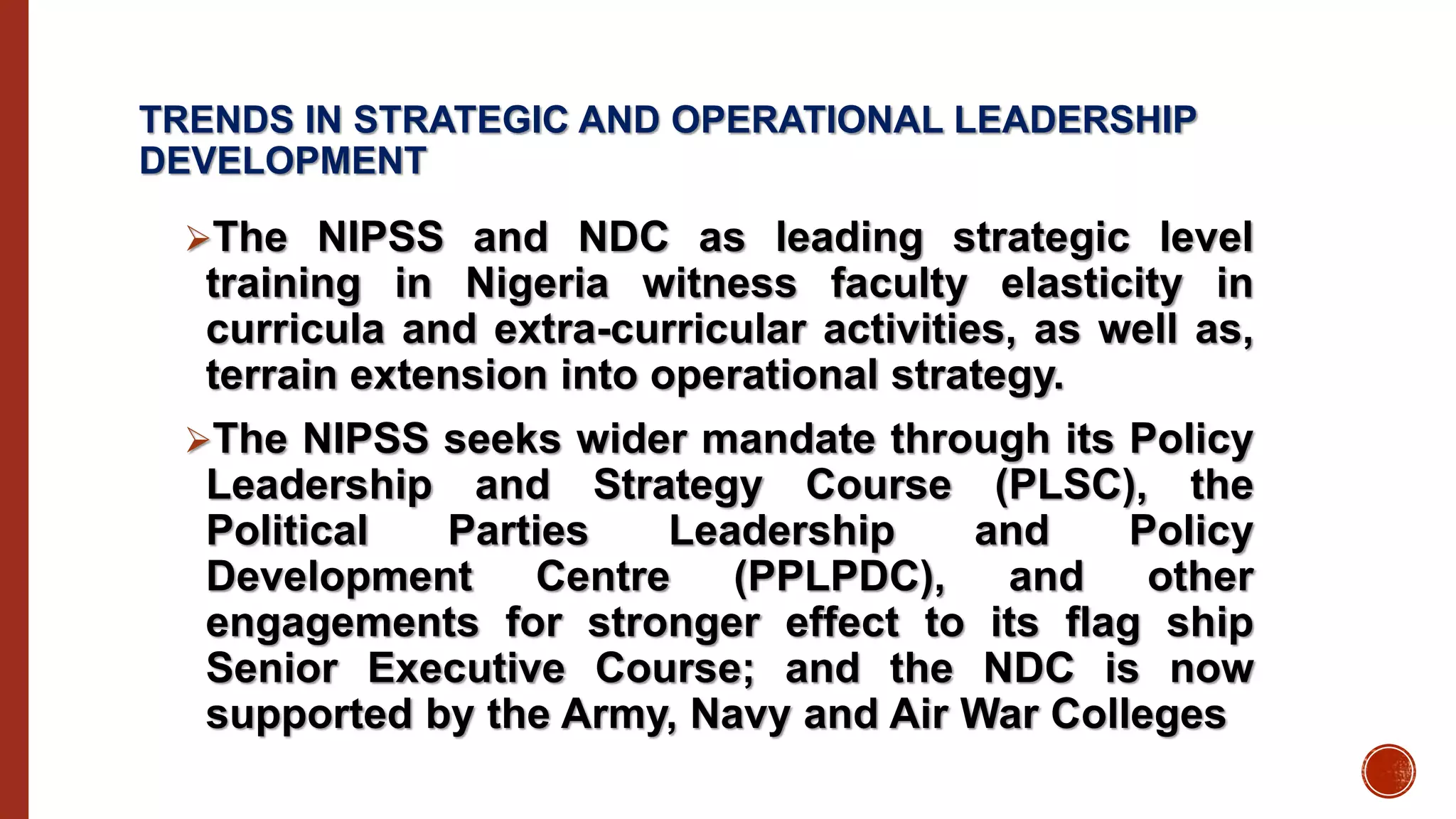 TRENDS IN STRATEGIC AND OPERATIONAL LEADERSHIP
DEVELOPMENT
The NIPSS and NDC as leading strategic level
training in Nigeria witness faculty elasticity in
curricula and extra-curricular activities, as well as,
terrain extension into operational strategy.
The NIPSS seeks wider mandate through its Policy
Leadership and Strategy Course (PLSC), the
Political Parties Leadership and Policy
Development Centre (PPLPDC), and other
engagements for stronger effect to its flag ship
Senior Executive Course; and the NDC is now
supported by the Army, Navy and Air War Colleges
 