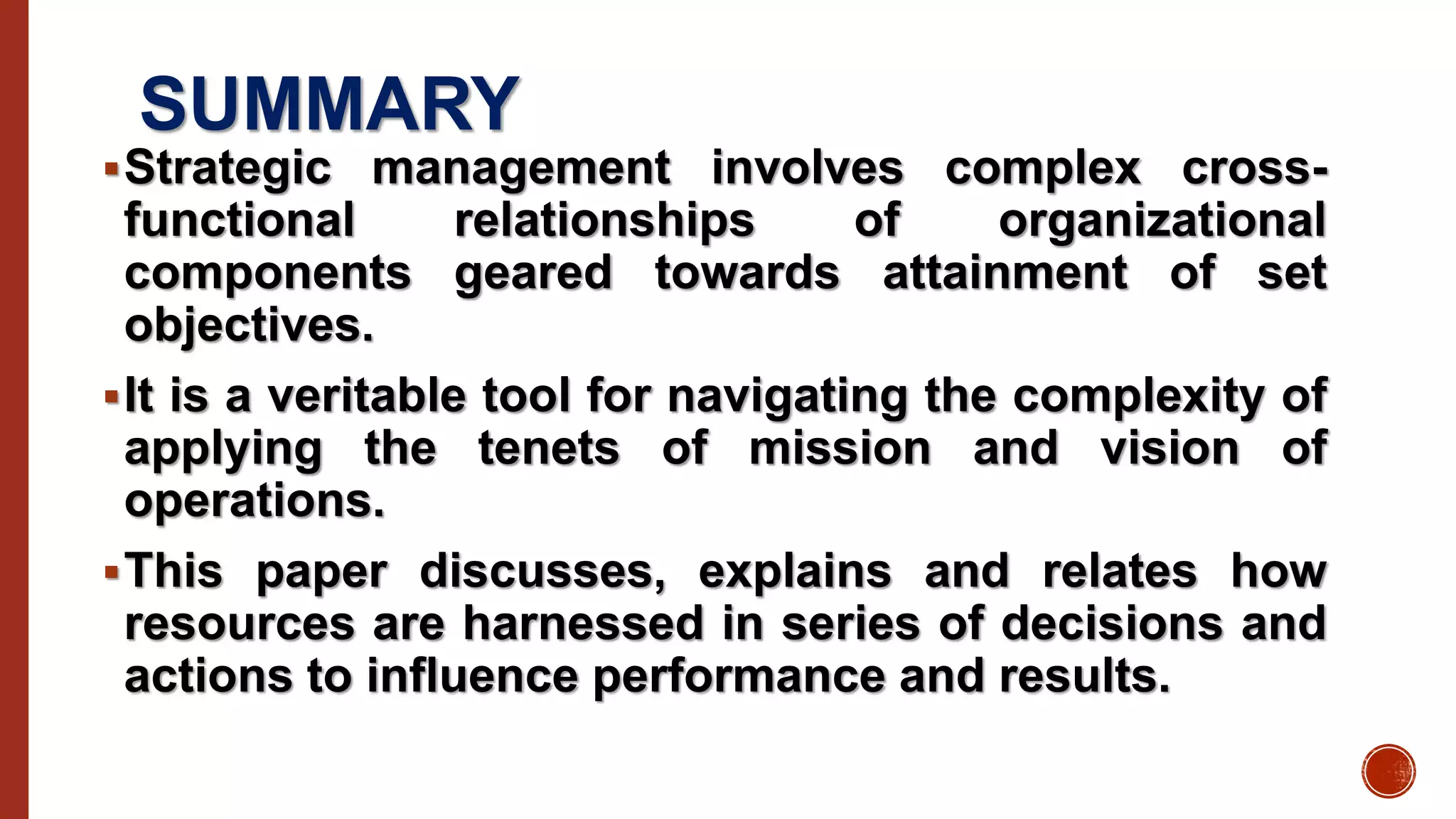 SUMMARY
Strategic management involves complex cross-
functional relationships of organizational
components geared towards attainment of set
objectives.
It is a veritable tool for navigating the complexity of
applying the tenets of mission and vision of
operations.
This paper discusses, explains and relates how
resources are harnessed in series of decisions and
actions to influence performance and results.
 