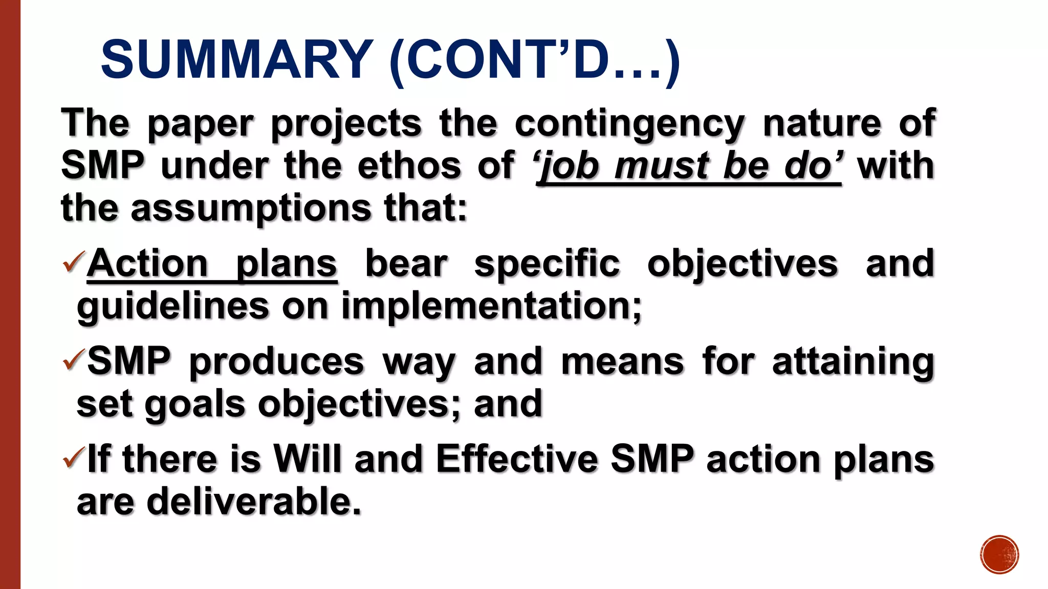 SUMMARY (CONT’D…)
The paper projects the contingency nature of
SMP under the ethos of ‘job must be do’ with
the assumptions that:
Action plans bear specific objectives and
guidelines on implementation;
SMP produces way and means for attaining
set goals objectives; and
If there is Will and Effective SMP action plans
are deliverable.
 