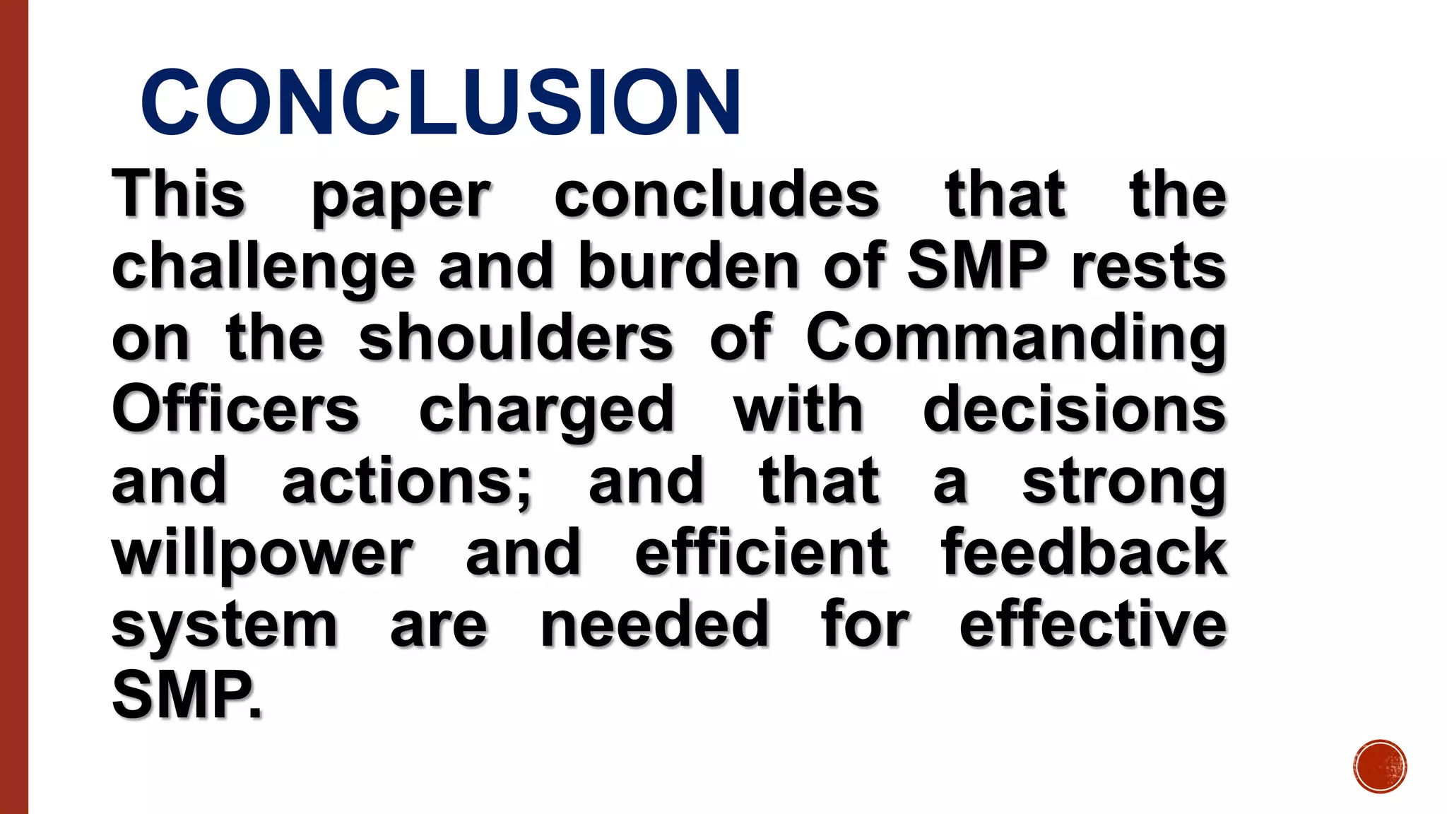 CONCLUSION
This paper concludes that the
challenge and burden of SMP rests
on the shoulders of Commanding
Officers charged with decisions
and actions; and that a strong
willpower and efficient feedback
system are needed for effective
SMP.
 