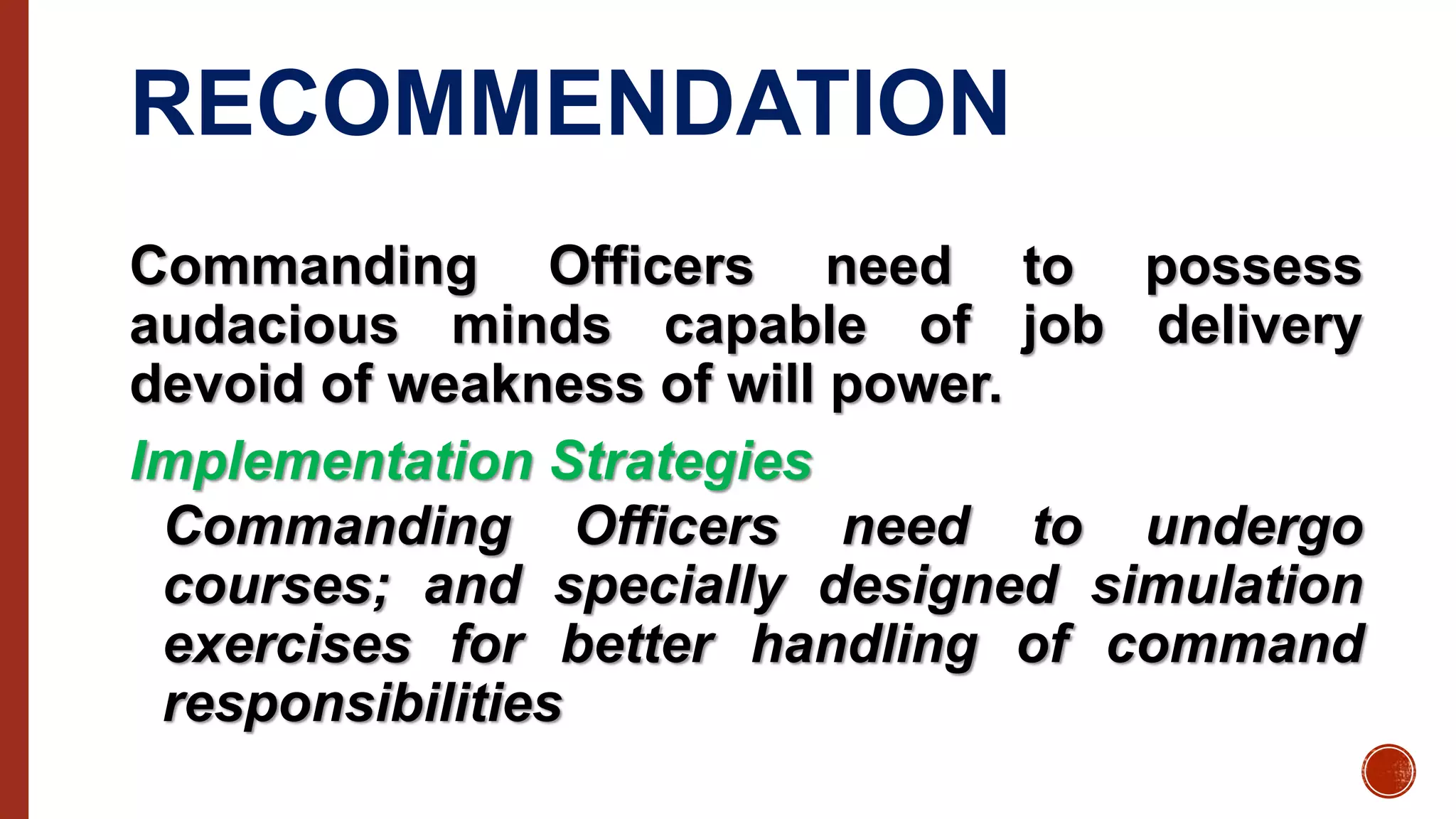 RECOMMENDATION
Commanding Officers need to possess
audacious minds capable of job delivery
devoid of weakness of will power.
Implementation Strategies
Commanding Officers need to undergo
courses; and specially designed simulation
exercises for better handling of command
responsibilities
 