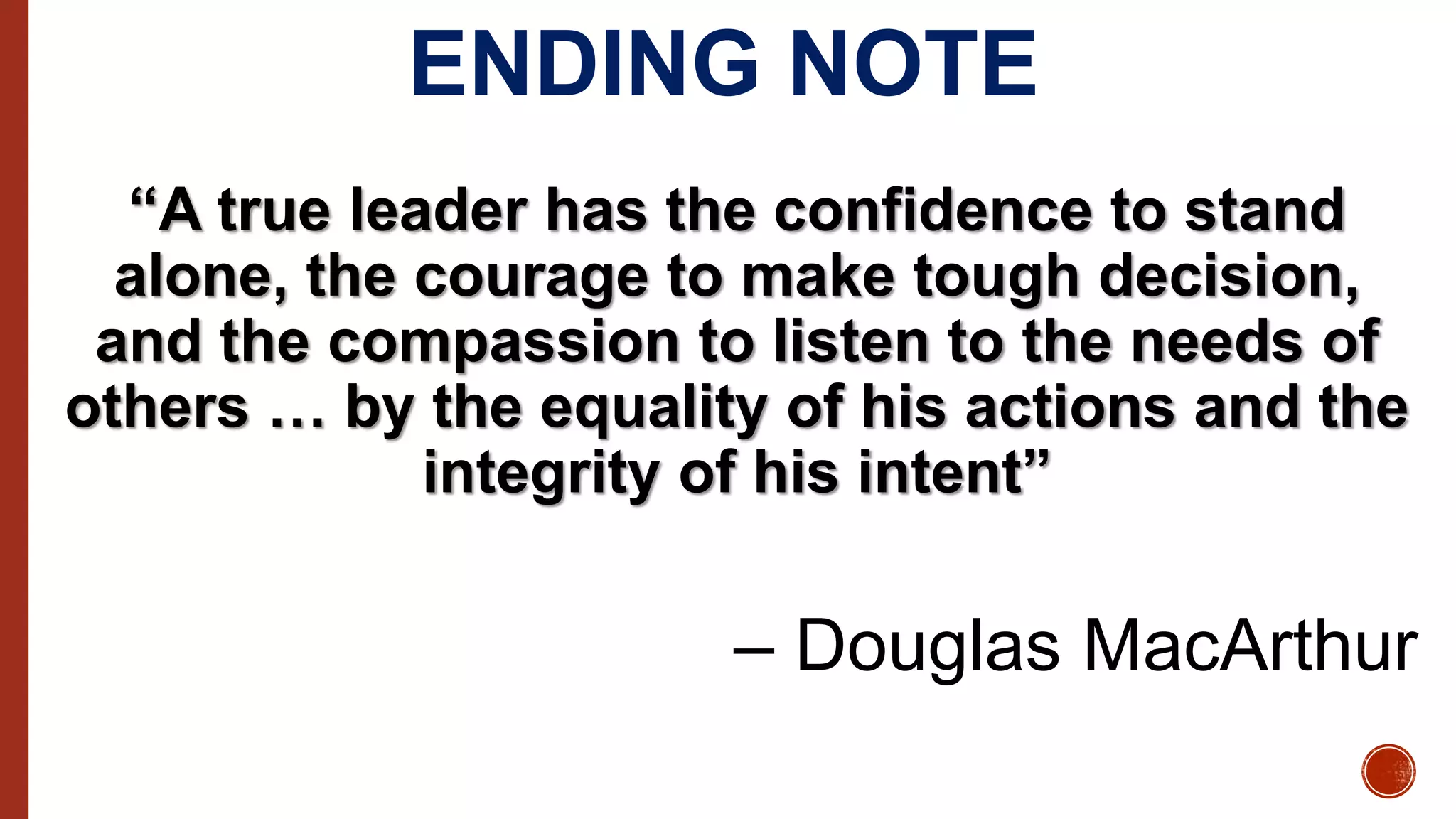 ENDING NOTE
“A true leader has the confidence to stand
alone, the courage to make tough decision,
and the compassion to listen to the needs of
others … by the equality of his actions and the
integrity of his intent”
– Douglas MacArthur
 