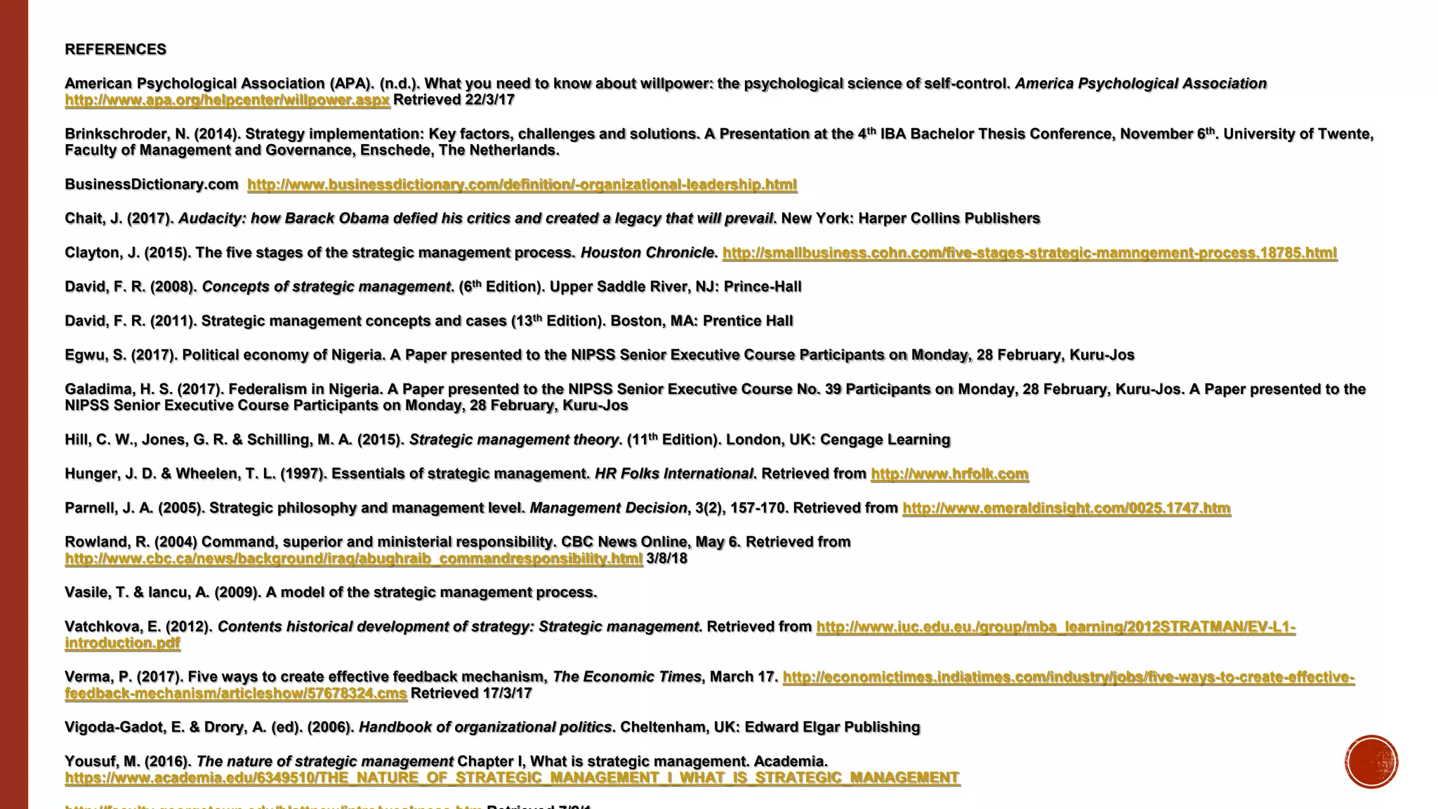 REFERENCES
American Psychological Association (APA). (n.d.). What you need to know about willpower: the psychological science of self-control. America Psychological Association
http://www.apa.org/helpcenter/willpower.aspx Retrieved 22/3/17
Brinkschroder, N. (2014). Strategy implementation: Key factors, challenges and solutions. A Presentation at the 4th IBA Bachelor Thesis Conference, November 6th. University of Twente,
Faculty of Management and Governance, Enschede, The Netherlands.
BusinessDictionary.com http://www.businessdictionary.com/definition/-organizational-leadership.html
Chait, J. (2017). Audacity: how Barack Obama defied his critics and created a legacy that will prevail. New York: Harper Collins Publishers
Clayton, J. (2015). The five stages of the strategic management process. Houston Chronicle. http://smallbusiness.cohn.com/five-stages-strategic-mamngement-process.18785.html
David, F. R. (2008). Concepts of strategic management. (6th Edition). Upper Saddle River, NJ: Prince-Hall
David, F. R. (2011). Strategic management concepts and cases (13th Edition). Boston, MA: Prentice Hall
Egwu, S. (2017). Political economy of Nigeria. A Paper presented to the NIPSS Senior Executive Course Participants on Monday, 28 February, Kuru-Jos
Galadima, H. S. (2017). Federalism in Nigeria. A Paper presented to the NIPSS Senior Executive Course No. 39 Participants on Monday, 28 February, Kuru-Jos. A Paper presented to the
NIPSS Senior Executive Course Participants on Monday, 28 February, Kuru-Jos
Hill, C. W., Jones, G. R. & Schilling, M. A. (2015). Strategic management theory. (11th Edition). London, UK: Cengage Learning
Hunger, J. D. & Wheelen, T. L. (1997). Essentials of strategic management. HR Folks International. Retrieved from http://www.hrfolk.com
Parnell, J. A. (2005). Strategic philosophy and management level. Management Decision, 3(2), 157-170. Retrieved from http://www.emeraldinsight.com/0025.1747.htm
Rowland, R. (2004) Command, superior and ministerial responsibility. CBC News Online, May 6. Retrieved from
http://www.cbc.ca/news/background/iraq/abughraib_commandresponsibility.html 3/8/18
Vasile, T. & Iancu, A. (2009). A model of the strategic management process.
Vatchkova, E. (2012). Contents historical development of strategy: Strategic management. Retrieved from http://www.iuc.edu.eu./group/mba_learning/2012STRATMAN/EV-L1-
introduction.pdf
Verma, P. (2017). Five ways to create effective feedback mechanism, The Economic Times, March 17. http://economictimes.indiatimes.com/industry/jobs/five-ways-to-create-effective-
feedback-mechanism/articleshow/57678324.cms Retrieved 17/3/17
Vigoda-Gadot, E. & Drory, A. (ed). (2006). Handbook of organizational politics. Cheltenham, UK: Edward Elgar Publishing
Yousuf, M. (2016). The nature of strategic management Chapter I, What is strategic management. Academia.
https://www.academia.edu/6349510/THE_NATURE_OF_STRATEGIC_MANAGEMENT_I_WHAT_IS_STRATEGIC_MANAGEMENT
 