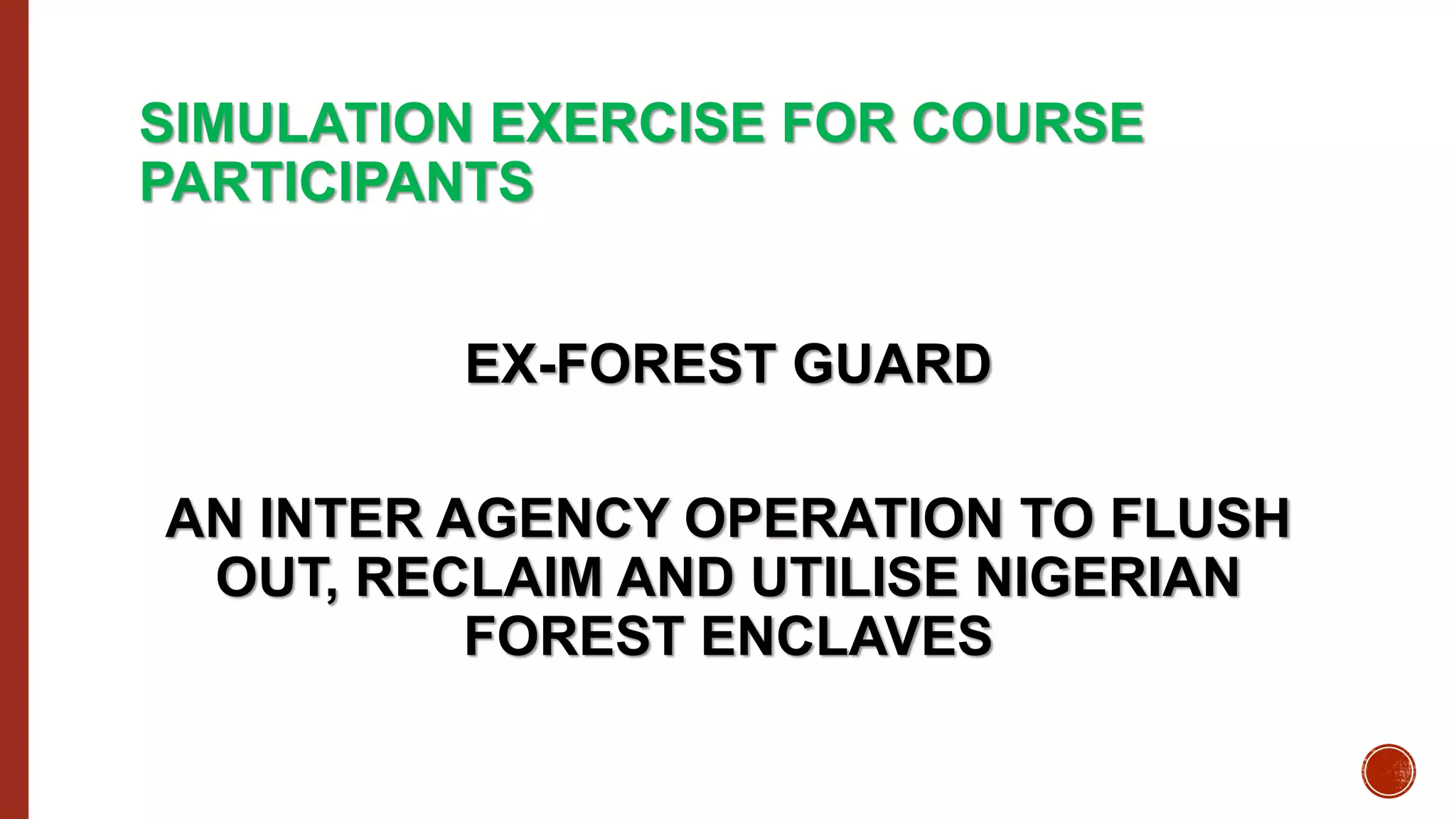 SIMULATION EXERCISE FOR COURSE
PARTICIPANTS
EX-FOREST GUARD
AN INTER AGENCY OPERATION TO FLUSH
OUT, RECLAIM AND UTILISE NIGERIAN
FOREST ENCLAVES
 