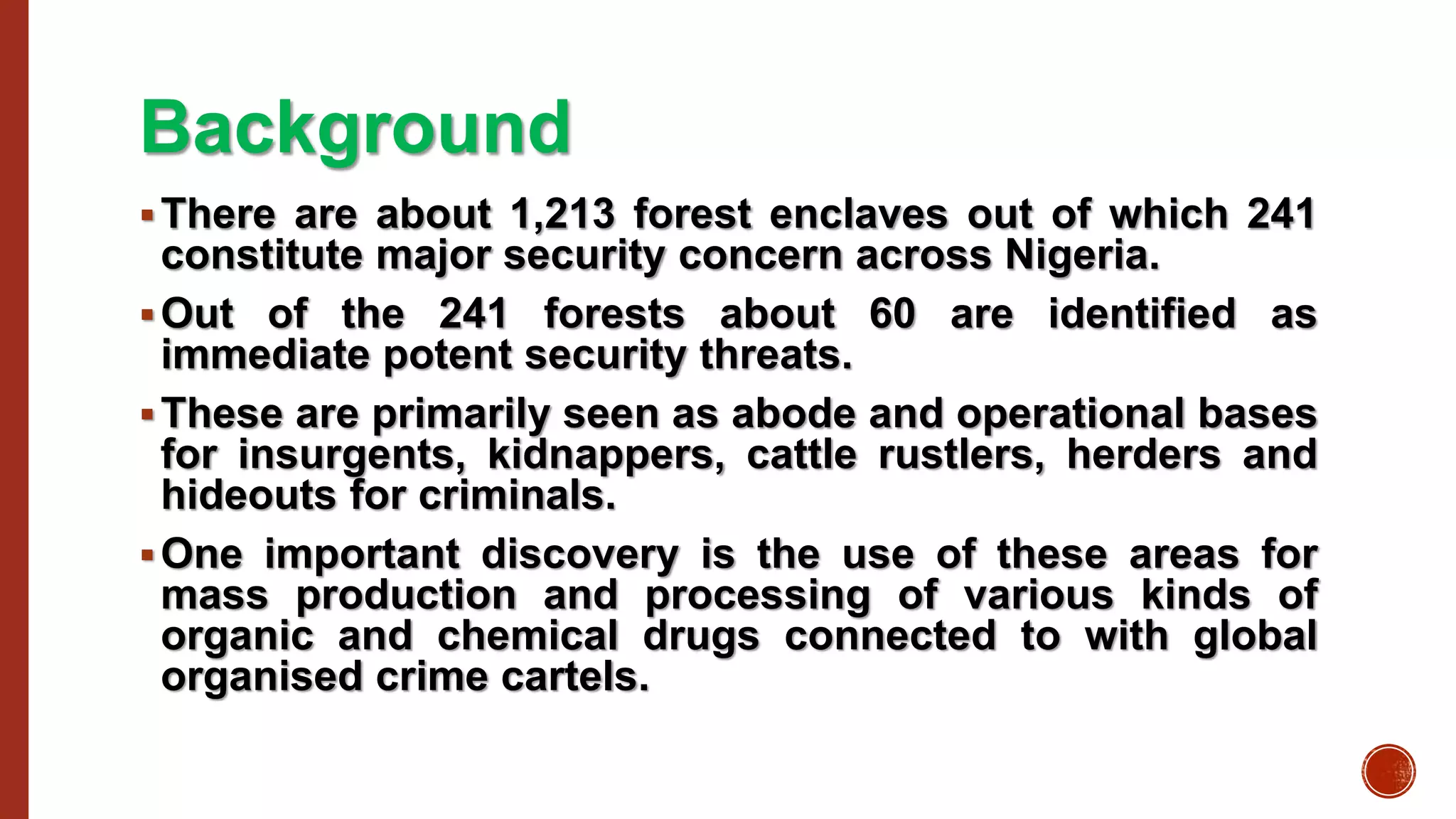 Background
There are about 1,213 forest enclaves out of which 241
constitute major security concern across Nigeria.
Out of the 241 forests about 60 are identified as
immediate potent security threats.
These are primarily seen as abode and operational bases
for insurgents, kidnappers, cattle rustlers, herders and
hideouts for criminals.
One important discovery is the use of these areas for
mass production and processing of various kinds of
organic and chemical drugs connected to with global
organised crime cartels.
 