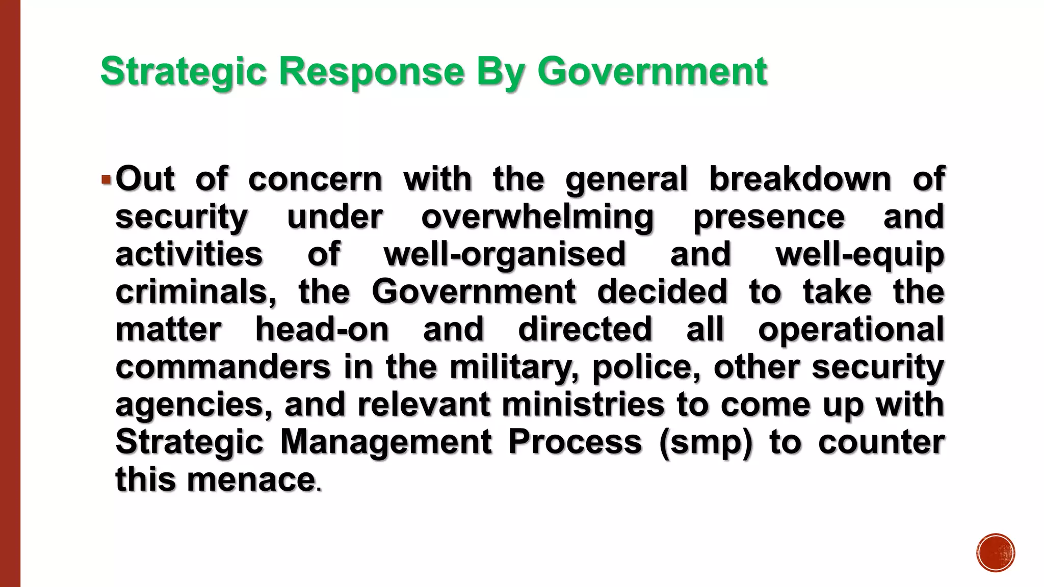Strategic Response By Government
Out of concern with the general breakdown of
security under overwhelming presence and
activities of well-organised and well-equip
criminals, the Government decided to take the
matter head-on and directed all operational
commanders in the military, police, other security
agencies, and relevant ministries to come up with
Strategic Management Process (smp) to counter
this menace.
 