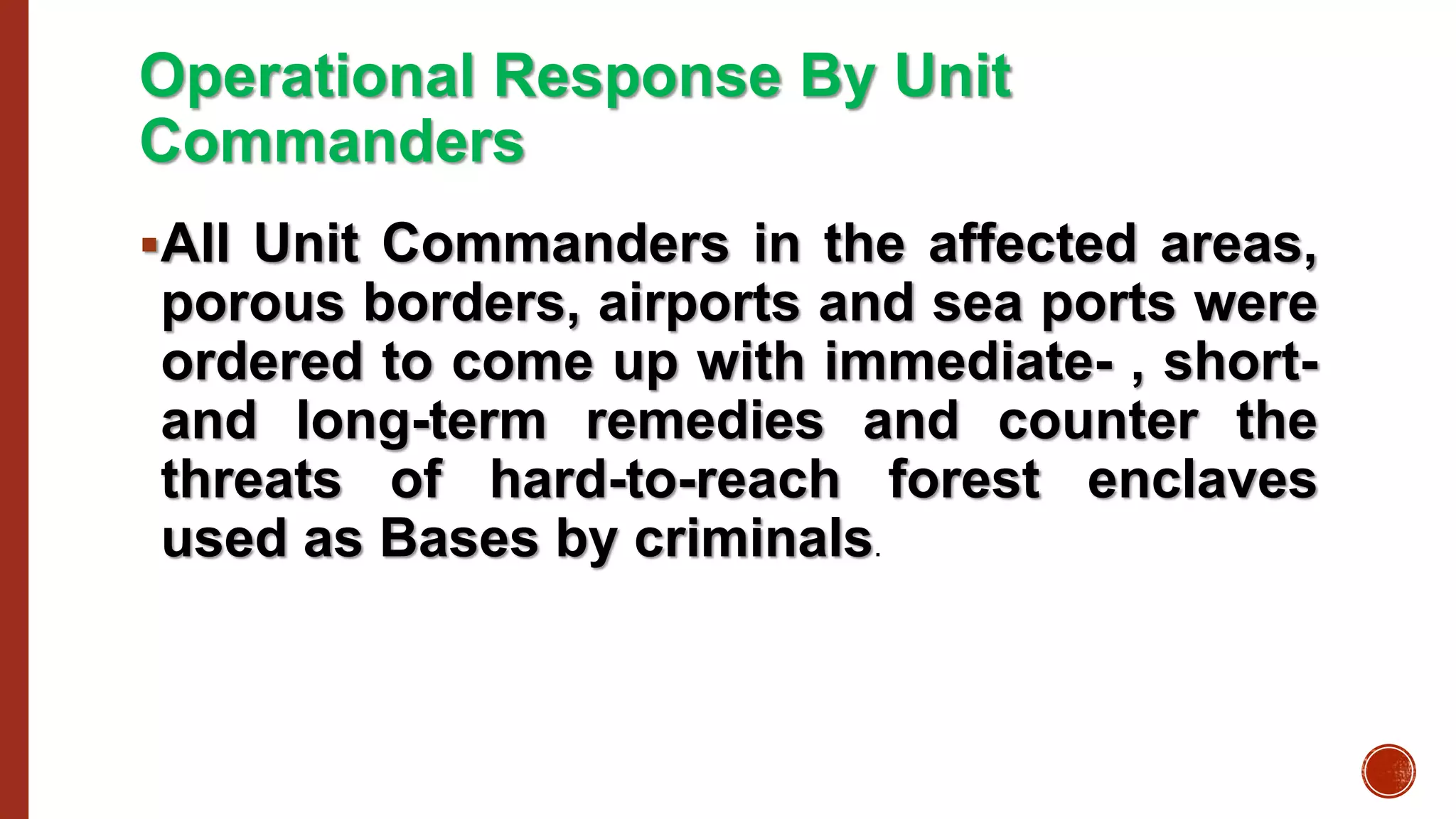 Operational Response By Unit
Commanders
All Unit Commanders in the affected areas,
porous borders, airports and sea ports were
ordered to come up with immediate- , short-
and long-term remedies and counter the
threats of hard-to-reach forest enclaves
used as Bases by criminals.
 