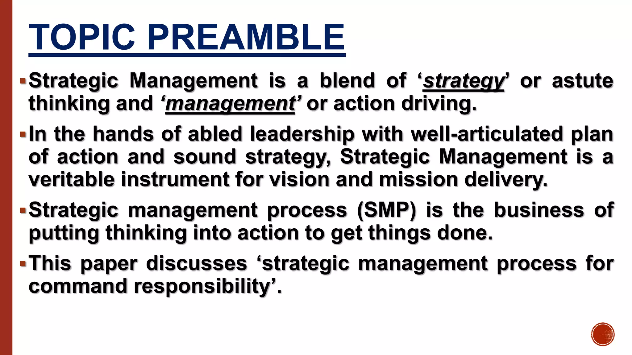 TOPIC PREAMBLE
Strategic Management is a blend of ‘strategy’ or astute
thinking and ‘management’ or action driving.
In the hands of abled leadership with well-articulated plan
of action and sound strategy, Strategic Management is a
veritable instrument for vision and mission delivery.
Strategic management process (SMP) is the business of
putting thinking into action to get things done.
This paper discusses ‘strategic management process for
command responsibility’.
 