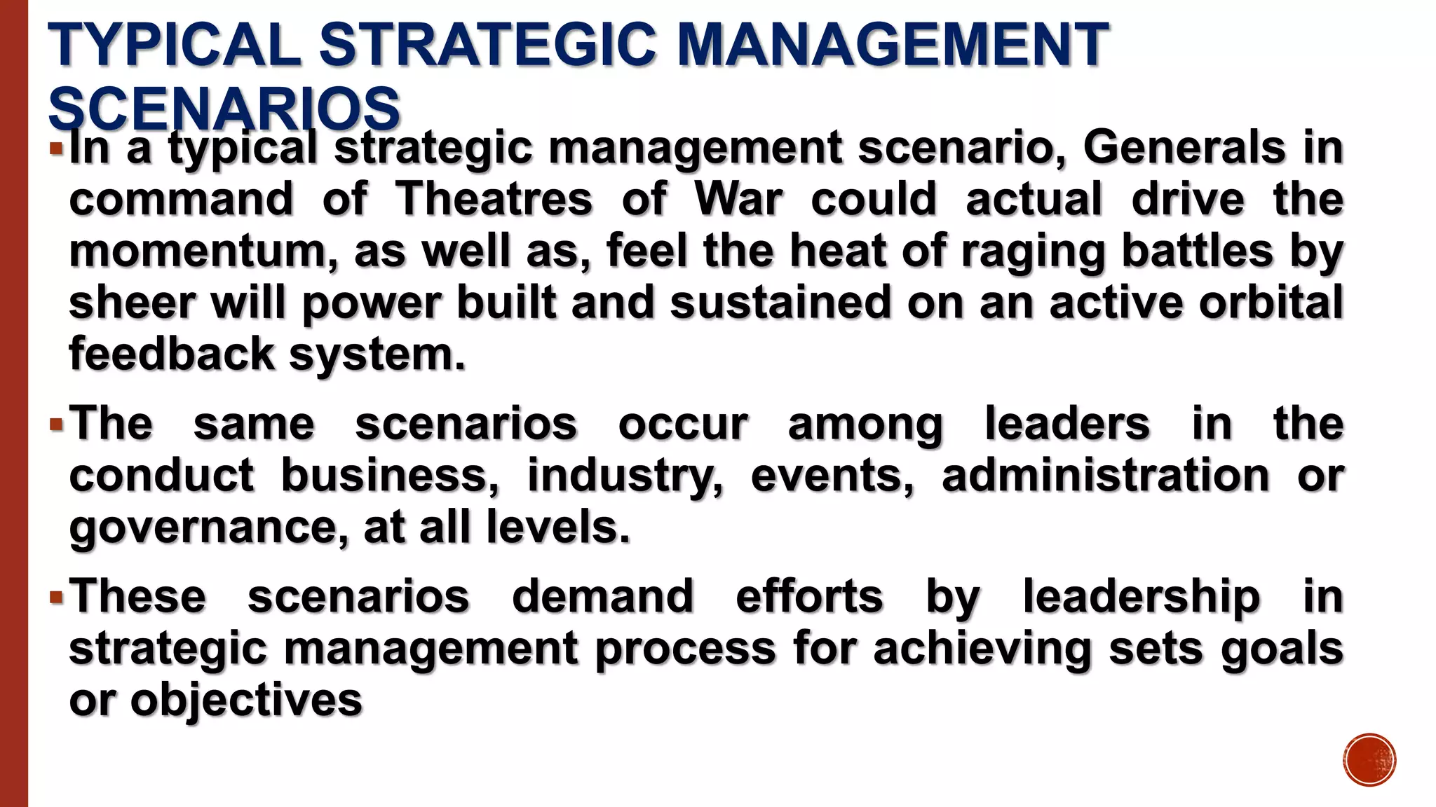 TYPICAL STRATEGIC MANAGEMENT
SCENARIOS
In a typical strategic management scenario, Generals in
command of Theatres of War could actual drive the
momentum, as well as, feel the heat of raging battles by
sheer will power built and sustained on an active orbital
feedback system.
The same scenarios occur among leaders in the
conduct business, industry, events, administration or
governance, at all levels.
These scenarios demand efforts by leadership in
strategic management process for achieving sets goals
or objectives
 