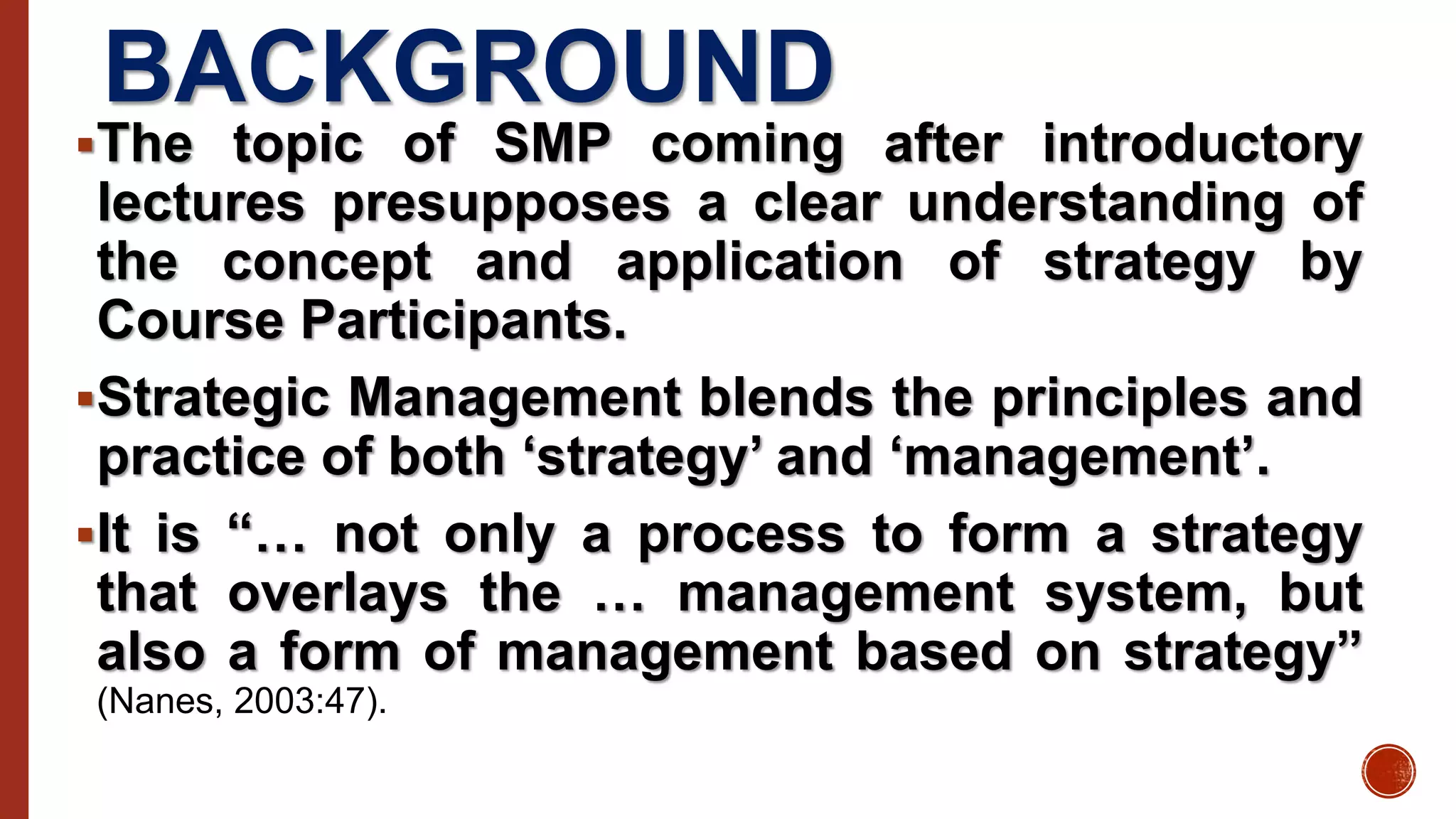 BACKGROUND
The topic of SMP coming after introductory
lectures presupposes a clear understanding of
the concept and application of strategy by
Course Participants.
Strategic Management blends the principles and
practice of both ‘strategy’ and ‘management’.
It is “… not only a process to form a strategy
that overlays the … management system, but
also a form of management based on strategy”
(Nanes, 2003:47).
 