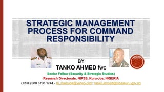 STRATEGIC MANAGEMENT
PROCESS FOR COMMAND
RESPONSIBILITY
BY
TANKO AHMED fwc
Senior Fellow (Security & Strategic Studies)
Research Directorate, NIPSS, Kuru-Jos, NIGERIA
(+234) 080 3703 1744 - ta_mamuda@yahoo.com; tanko.ahmed@nipsskuru.gov.ng
 
