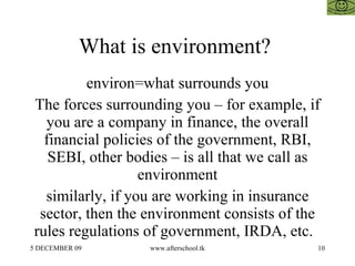 What is environment?  environ=what surrounds you The forces surrounding you – for example, if you are a company in finance, the overall financial policies of the government, RBI, SEBI, other bodies – is all that we call as environment similarly, if you are working in insurance sector, then the environment consists of the rules regulations of government, IRDA, etc.  