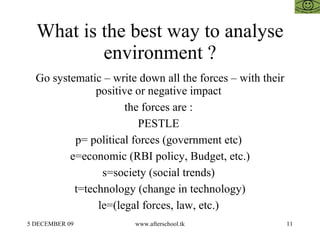 What is the best way to analyse environment ? Go systematic – write down all the forces – with their positive or negative impact  the forces are :  PESTLE  p= political forces (government etc)  e=economic (RBI policy, Budget, etc.) s=society (social trends)  t=technology (change in technology) le=(legal forces, law, etc.)  