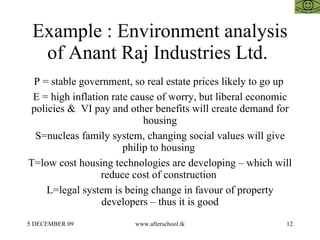 Example : Environment analysis of Anant Raj Industries Ltd.  P = stable government, so real estate prices likely to go up  E = high inflation rate cause of worry, but liberal economic policies &  VI pay and other benefits will create demand for housing S=nucleas family system, changing social values will give philip to housing  T=low cost housing technologies are developing – which will reduce cost of construction  L=legal system is being change in favour of property developers – thus it is good 
