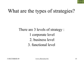 What are the types of strategies?  There are 3 levels of strategy :  1 corporate level 2. business level 3. functional level  