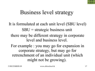 Business level strategy  It is formulated at each unit level (SBU level) SBU = strategic business unit  there may be different strategy in corporate level and business level.  For example : you may go for expansion in corporate strategy, but may go for retrenchment of an individual unit (which might not be growing).  