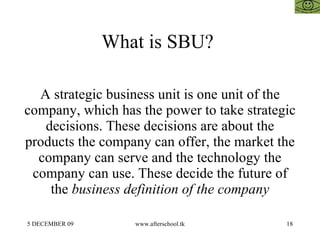 What is SBU?  A strategic business unit is one unit of the company, which has the power to take strategic decisions. These decisions are about the products the company can offer, the market the company can serve and the technology the company can use. These decide the future of the  business definition of the company 