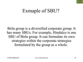 Exmaple of SBU?  Birla group is a diversified corporate group. It has many SBUs. For example, Hindalco is one SBU of Birla group. It can formulate its own strategies within the corporate strategies formulated by the group as a whole.  