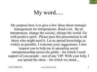 My word..... My purpose here is to give a few ideas about strategic management for intrapraneurs. Read a lot.  Be an intrepreneur, change the society, change the world. Go with positive spirit.  Please pass this presentation to all those who might need it. Let us spread knowledge as widely as possible. I welcome your suggestions. I also request you to help me in spreading social entrepreneurship across the globe – for which I need support of you people – not of any VIP. With your help, I can spread the ideas – for which we stand.... 