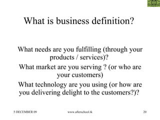 What is business definition?  What needs are you fulfilling (through your products / services)?  What market are you serving ? (or who are your customers) What technology are you using (or how are you delivering delight to the customers?)?  