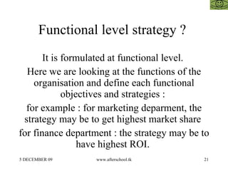 Functional level strategy ?  It is formulated at functional level.  Here we are looking at the functions of the organisation and define each functional objectives and strategies :  for example : for marketing deparment, the strategy may be to get highest market share  for finance department : the strategy may be to have highest ROI.  