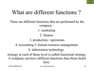 What are different functions ?  There are different functions that are performed by the company :  1. marketing  2. finance  3. production / operations 4. accounting 5. human resource management  6. information technology  strategy at each of these level is called functional strategy. A company can have different functions than those listed here.  