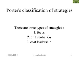 Porter's classification of strategies  There are three types of strategies :  1. focus  2. differentiation  3. cost leadership  