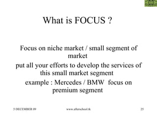 What is FOCUS ?  Focus on niche market / small segment of market  put all your efforts to develop the services of this small market segment  example : Mercedes / BMW  focus on premium segment  