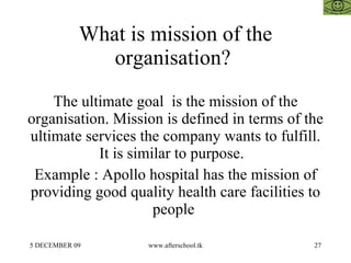 What is mission of the organisation?  The ultimate goal  is the mission of the organisation. Mission is defined in terms of the ultimate services the company wants to fulfill. It is similar to purpose.  Example : Apollo hospital has the mission of providing good quality health care facilities to people  