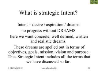 What is strategic Intent?  Intent = desire / aspiration / dreams  no progress without DREAMS  here we want concrete, well defined, written and realistic dreams.  These dreams are spelled out in terms of objectives, goals, mission, vision and purpose. Thus Strategic Intent includes all the terms that we have discussed so far.  