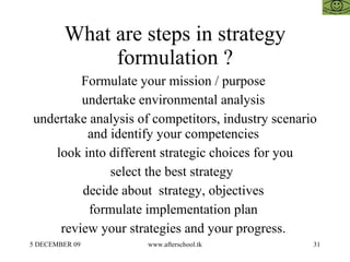 What are steps in strategy formulation ? Formulate your mission / purpose  undertake environmental analysis  undertake analysis of competitors, industry scenario and identify your competencies  look into different strategic choices for you select the best strategy  decide about  strategy, objectives  formulate implementation plan  review your strategies and your progress.  