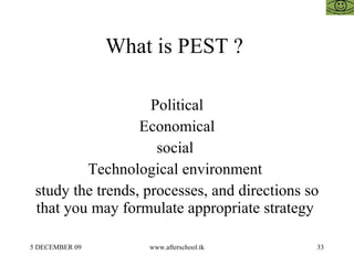 What is PEST ?  Political Economical social  Technological environment  study the trends, processes, and directions so that you may formulate appropriate strategy  