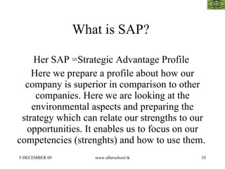 What is SAP?  Her SAP =Strategic Advantage Profile  Here we prepare a profile about how our company is superior in comparison to other companies. Here we are looking at the environmental aspects and preparing the strategy which can relate our strengths to our opportunities. It enables us to focus on our competencies (strenghts) and how to use them.  