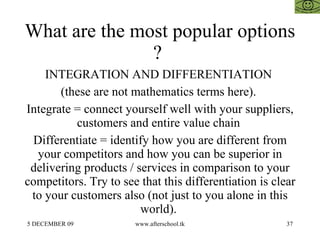 What are the most popular options ?  INTEGRATION AND DIFFERENTIATION  (these are not mathematics terms here).  Integrate = connect yourself well with your suppliers, customers and entire value chain  Differentiate = identify how you are different from your competitors and how you can be superior in delivering products / services in comparison to your competitors. Try to see that this differentiation is clear to your customers also (not just to you alone in this world).  