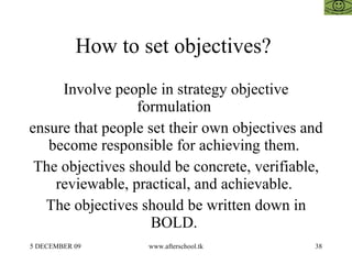How to set objectives?  Involve people in strategy objective formulation  ensure that people set their own objectives and become responsible for achieving them.  The objectives should be concrete, verifiable, reviewable, practical, and achievable.  The objectives should be written down in BOLD.  