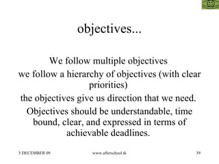 objectives... We follow multiple objectives  we follow a hierarchy of objectives (with clear priorities)  the objectives give us direction that we need.  Objectives should be understandable, time bound, clear, and expressed in terms of achievable deadlines.  