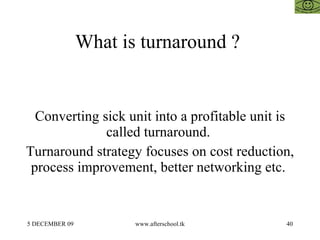 What is turnaround ?  Converting sick unit into a profitable unit is called turnaround.  Turnaround strategy focuses on cost reduction, process improvement, better networking etc.  