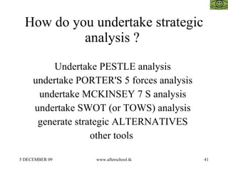 How do you undertake strategic analysis ?  Undertake PESTLE analysis  undertake PORTER'S 5 forces analysis  undertake MCKINSEY 7 S analysis  undertake SWOT (or TOWS) analysis  generate strategic ALTERNATIVES  other tools  