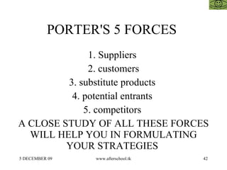 PORTER'S 5 FORCES  1. Suppliers  2. customers 3. substitute products  4. potential entrants  5. competitors  A CLOSE STUDY OF ALL THESE FORCES WILL HELP YOU IN FORMULATING YOUR STRATEGIES  