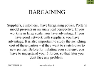BARGAINING Suppliers, customers,  have bargaining power. Porter's model presents us an analytical perspective. If you working in large scale, you have advantage. If you have good network with suppliers, you have advantage. It is also important to study the switching cost of these parties – if they want to switch over to new parties. Before formulating your strategy, you have to understand your 5 forces, so that later you dont face any problem.  