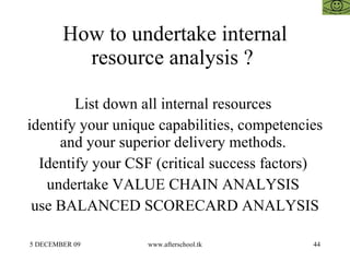 How to undertake internal resource analysis ?  List down all internal resources  identify your unique capabilities, competencies and your superior delivery methods.  Identify your CSF (critical success factors)  undertake VALUE CHAIN ANALYSIS  use BALANCED SCORECARD ANALYSIS 