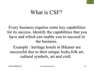 What is CSF?  Every business requires some key capabilities for its success. Identify the capabilities that you have and which can enable you to succeed in the business.  Example : heritage hotels in Bikaner are successful due to their unique looks,folk art, cultural symbols, art and craft.  