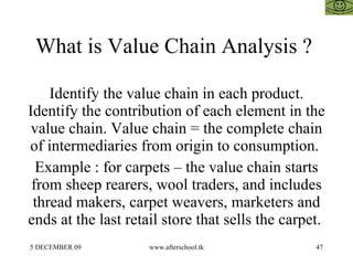 What is Value Chain Analysis ?  Identify the value chain in each product. Identify the contribution of each element in the value chain. Value chain = the complete chain of intermediaries from origin to consumption.  Example : for carpets – the value chain starts from sheep rearers, wool traders, and includes thread makers, carpet weavers, marketers and ends at the last retail store that sells the carpet.  