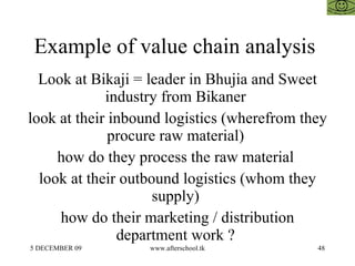 Example of value chain analysis  Look at Bikaji = leader in Bhujia and Sweet industry from Bikaner  look at their inbound logistics (wherefrom they procure raw material)  how do they process the raw material  look at their outbound logistics (whom they supply)  how do their marketing / distribution department work ?  