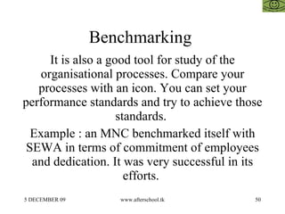 Benchmarking  It is also a good tool for study of the organisational processes. Compare your processes with an icon. You can set your performance standards and try to achieve those standards.  Example : an MNC benchmarked itself with SEWA in terms of commitment of employees and dedication. It was very successful in its efforts.  